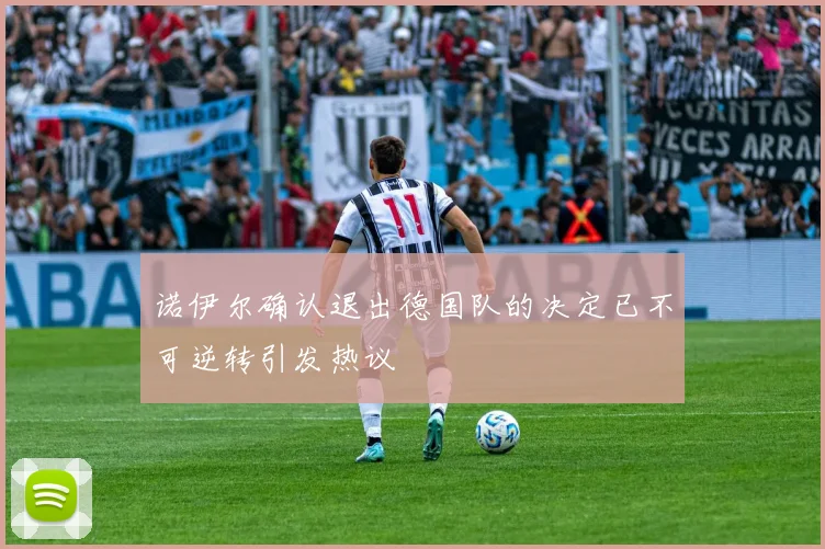 诺伊尔确认退出德国队的决定已不可逆转引发热议