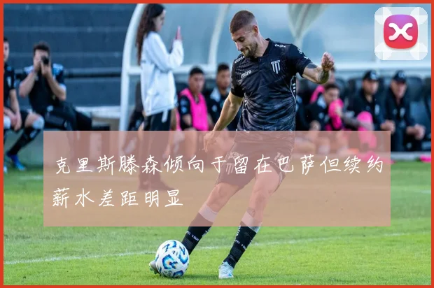 克里斯滕森倾向于留在巴萨但续约薪水差距明显