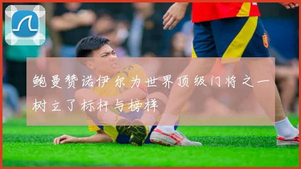 鲍曼赞诺伊尔为世界顶级门将之一树立了标杆与榜样