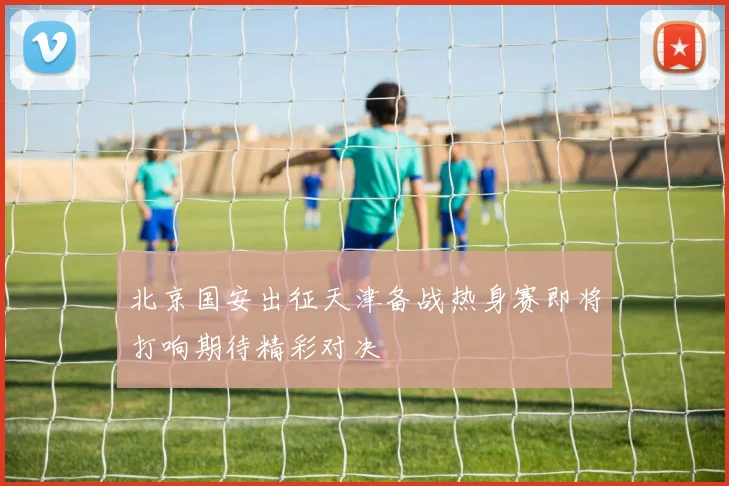 北京国安出征天津备战热身赛即将打响期待精彩对决