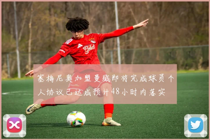 塞梅尼奥加盟曼城即将完成球员个人协议已达成预计48小时内落实