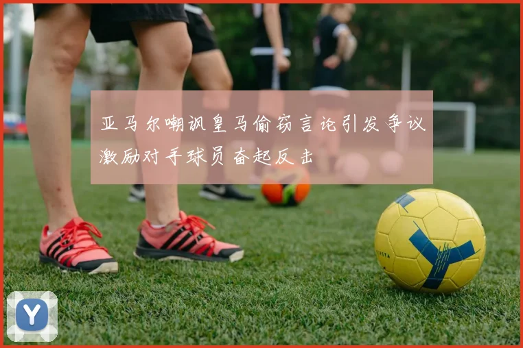 亚马尔嘲讽皇马偷窃言论引发争议激励对手球员奋起反击