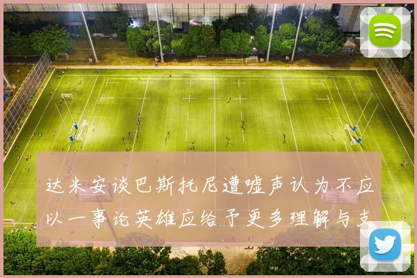 达米安谈巴斯托尼遭嘘声认为不应以一事论英雄应给予更多理解与支持