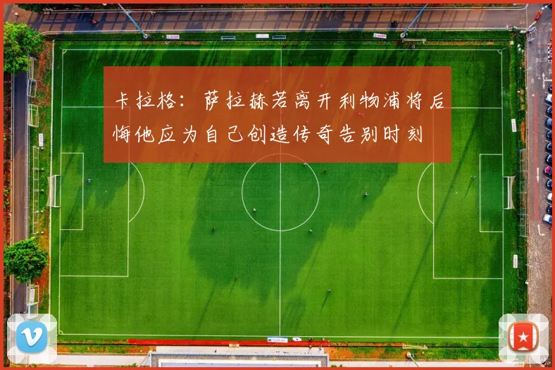 卡拉格：萨拉赫若离开利物浦将后悔他应为自己创造传奇告别时刻