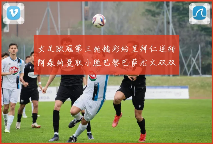 女足欧冠第三轮精彩纷呈拜仁逆转阿森纳曼联小胜巴黎巴萨尤文双双获胜