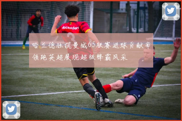 哈兰德独揽曼城65联赛进球贡献率领跑英超展现超级锋霸风采