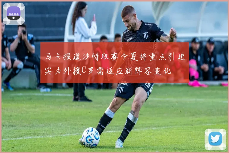 马卡报道沙特联赛今夏将重点引进实力外援C罗需适应新阵容变化