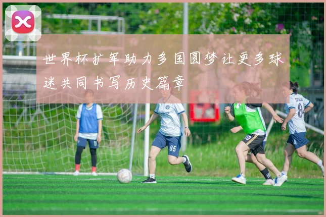 世界杯扩军助力多国圆梦让更多球迷共同书写历史篇章