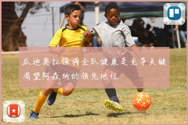 瓜迪奥拉强调全队健康是竞争关键渴望阿森纳的领先地位