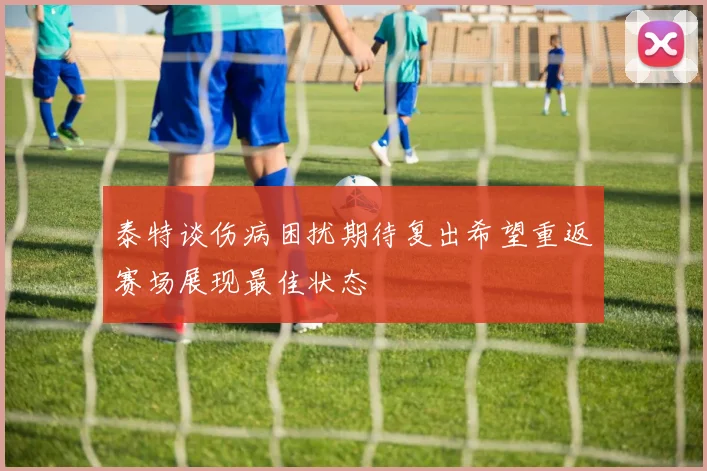 泰特谈伤病困扰期待复出希望重返赛场展现最佳状态