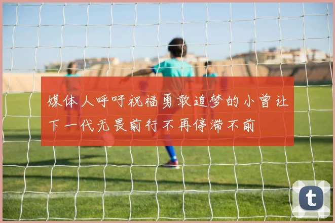 媒体人呼吁祝福勇敢追梦的小曾让下一代无畏前行不再停滞不前