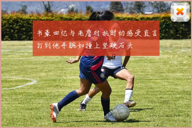 书豪回忆与老詹对抗时的感受直言打到他手腕如撞上坚硬石头