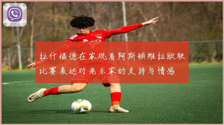拉什福德在家观看阿斯顿维拉欧联比赛表达对老东家的支持与情感