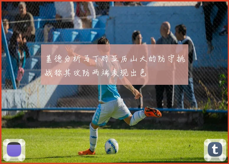 基德分析马丁对亚历山大的防守挑战称其攻防两端表现出色