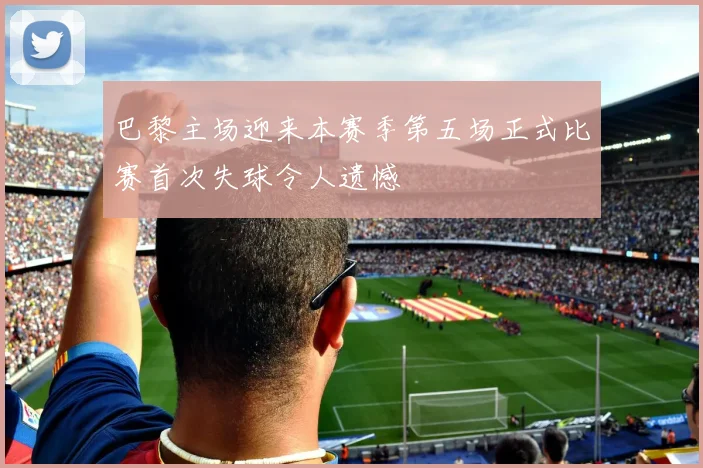 巴黎主场迎来本赛季第五场正式比赛首次失球令人遗憾