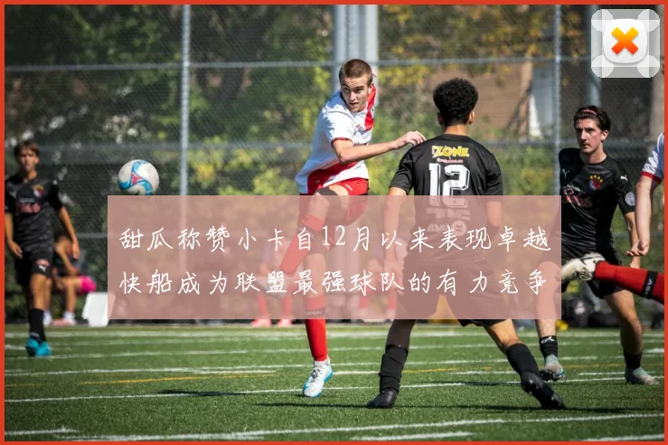 甜瓜称赞小卡自12月以来表现卓越快船成为联盟最强球队的有力竞争者