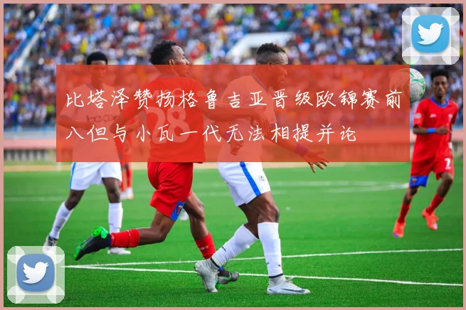 比塔泽赞扬格鲁吉亚晋级欧锦赛前八但与小瓦一代无法相提并论