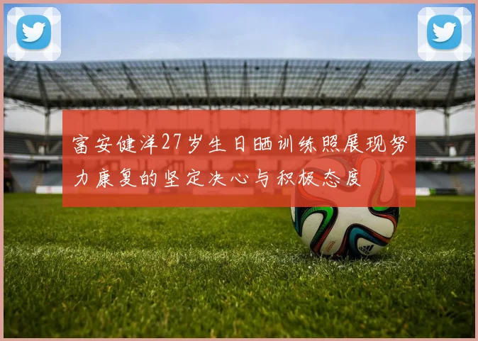 富安健洋27岁生日晒训练照展现努力康复的坚定决心与积极态度
