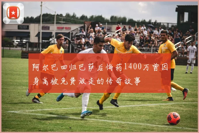 阿尔巴回归巴萨后悔药1400万曾因身高被免费放走的传奇故事