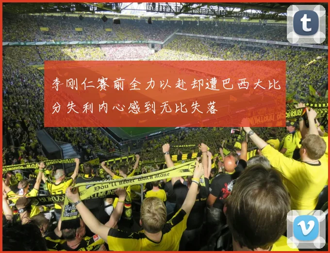 李刚仁赛前全力以赴却遭巴西大比分失利内心感到无比失落