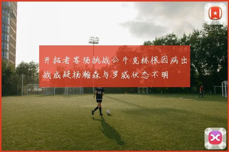 开拓者客场挑战公牛克林根因病出战成疑杨瀚森与罗威状态不明